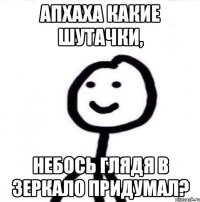 Апхаха какие шутачки, небось глядя в зеркало придумал?
