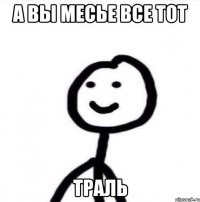 А вы месье все тот ТРАЛЬ