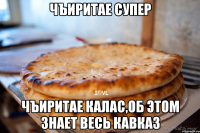 Чъиритае супер Чъиритае калас,об этом знает весь Кавказ
