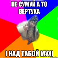 не сумуй а то вертуха і над табой мухі