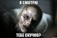 Я смотрю тебе скучно?