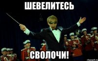 ШЕВЕЛИТЕСЬ СВОЛОЧИ!