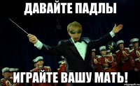 ДАВАЙТЕ ПАДЛЫ ИГРАЙТЕ ВАШУ МАТЬ!