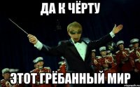 ДА К ЧЁРТУ ЭТОТ ГРЁБАННЫЙ МИР