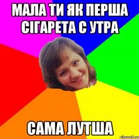 мала ти як перша сігарета с утра сама лутша