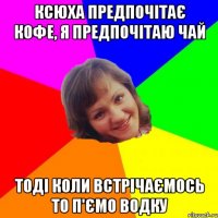 Ксюха предпочітає кофе, я предпочітаю чай тоді коли встрічаємось то п'ємо водку
