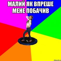малий як впреше мене побачив 
