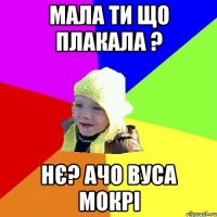 Мала ти що плакала ? нє? Ачо вуса мокрі