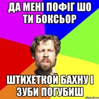 да мені пофіг шо ти боксьор штихеткой бахну і зуби погубиш