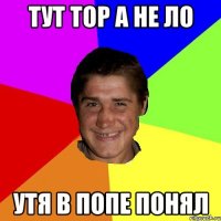Тут тор a нe ло утя в попe понял
