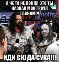 Я ЧЕ ТО НЕ ПОНЯЛ ЭТО ТЫ НАЗВАЛ МОЙ ГРОУЛ ГАВНОМ?! ИДИ СЮДА СУКА!!!