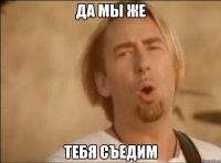 Да мы же тебя съедим