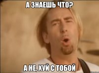 а знаешь что? а не, хуй с тобой