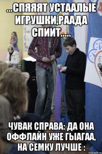 ...Спяяят устаалые игрушки,Раада спиит..... чувак справа: ДА ОНА ОФФЛАЙН УЖЕ ГЫАГАА, НА СЕМКУ ЛУЧШЕ :