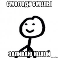СМОЛОДУ СМОЛЫ ЗАПИВАЮ КОЛОЙ