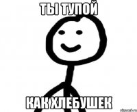 Ты тупой Как хлебушек