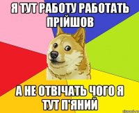 Я тут работу работать прійшов А не отвічать чого я тут п'яний