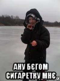 ану бєгом сигаретку мнє