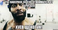ты наверное во сне отжимался от брусьев хуев щекотун!