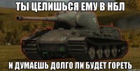 ты целишься ему в нбл и думаешь долго ли будет гореть