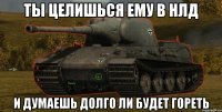 ты целишься ему в нлд и думаешь долго ли будет гореть