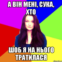 а він мені, сука, хто шоб я на нього тратилася