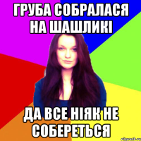 груба собралася на шашликі да все ніяк не собереться