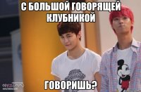 с большой говорящей клубникой говоришь?