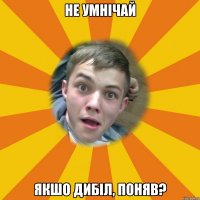Не умнічай Якшо дибіл, поняв?