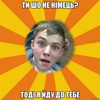 ти шо не німець? Тоді я йду до тебе