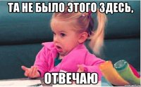 Та не было этого здесь, Отвечаю
