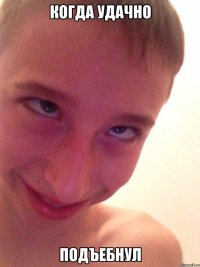 Когда удачно ПОДЪЕБНУЛ