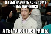 Я тебя научить хочу тому чему научился А ты такое говоришь)
