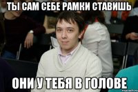 Ты сам себе рамки ставишь Они у тебя в голове