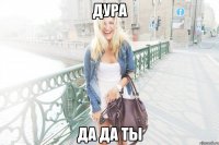 Дура Да да ты