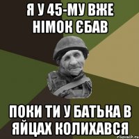 Я у 45-му вже німок єбав поки ти у батька в яйцах колихався