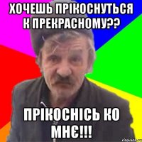Хочешь прікоснуться к прекрасному?? Прікоснісь ко мнє!!!