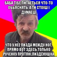 Баба тібе питаеться что-то обьяснять, а ти стоіш і думаеш что у нее пизда между ног, прямо вот здесь,только рученку протяні,пиздёнушка