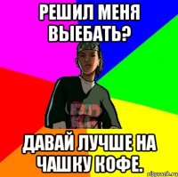 Решил меня выебать? Давай лучше на чашку кофе.