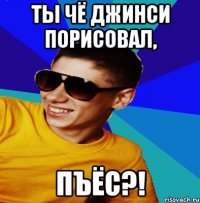 ТЫ ЧЁ ДЖИНСИ ПОРИСОВАЛ, ПЪЁС?!