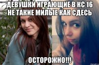 девушки играющие в кс 16 не такие милые как сдесь Осторожно!!!