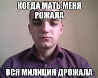 КОГДА МАТЬ МЕНЯ РОЖАЛА ВСЯ МИЛИЦИЯ ДРОЖАЛА