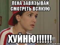 Лена завязывай смотреть всякую ХУЙНЮ!!!!!!