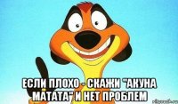  если плохо - скажи "акуна матата" и нет проблем