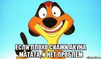  если плохо скажи акуна матата, и нет проблем