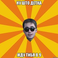 ну што детка жду тибя в 9