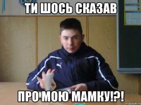 ти шось сказав про мою мамку!?!