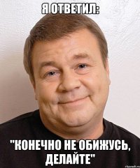 Я ответил: "Конечно не обижусь, делайте"