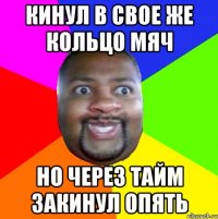 Кинул в свое же кольцо мяч Но через тайм закинул опять