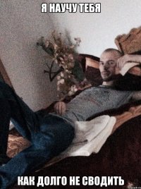 я научу тебя как долго не сводить